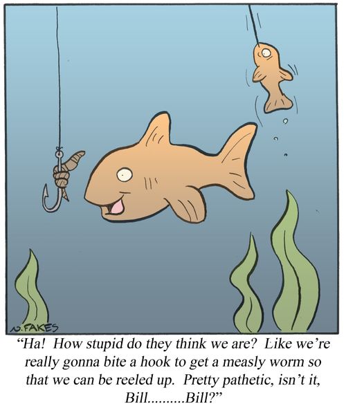 'Ha! How stupid do they think we are? Like we're really gonna bite a hook to get a measly worm so that we can be reeled up. Pretty pathetic, isn't it, Bill.....Bill?'