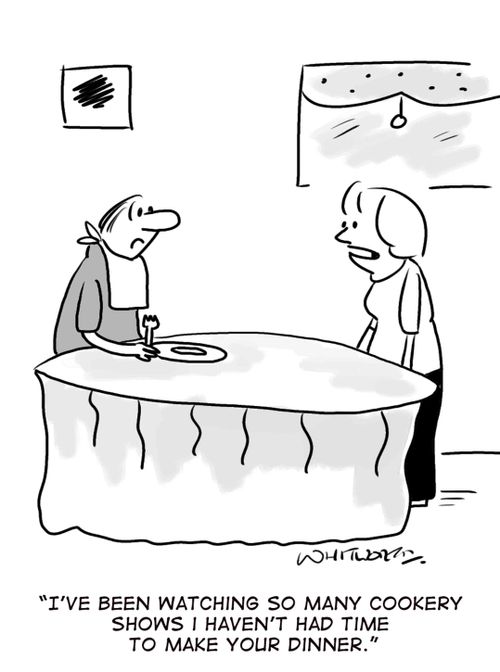 'I've been watching so many cookery shows I haven't had time to make your dinner.'