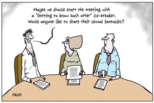 'Maybe we should start the meeting with a 'Getting to know each other' ice-breaker. Would anyone like to share their sexual fantasies?'