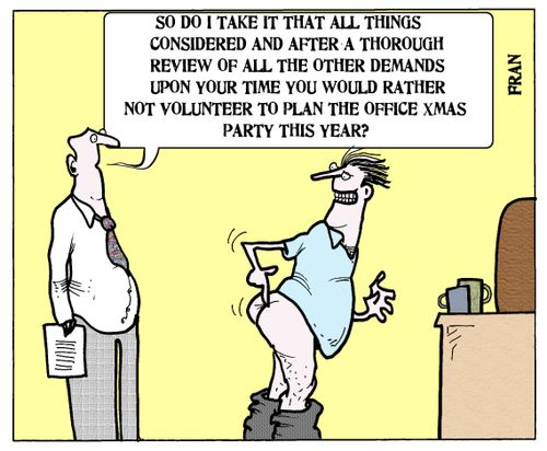 'So do I take it that all things considered and after a thorough review of all the other demands upon your time you would rather not volunteer to plan the office Xmas party this year?'