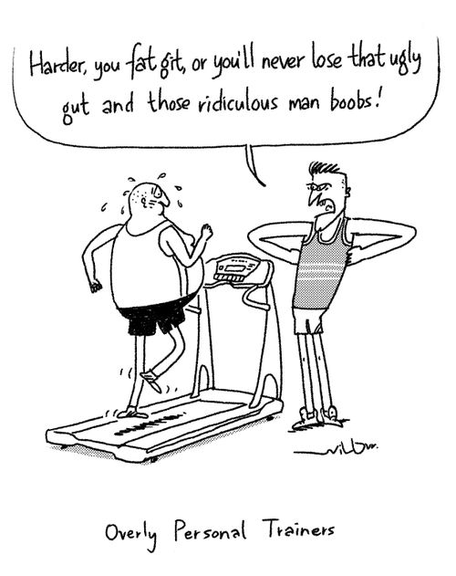"Harder, you fat git, or you'll never lose that ugly gut and those ridiculous man boobs!"