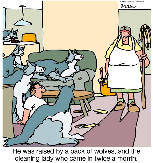He was raised by a pack of wolves, and the cleaning lady who came in twice a month.
