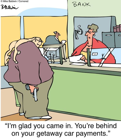 "I'm glad you came in. You're behind on your getaway car payments."