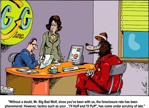 "Without a doubt, Mr. Big Bad Wolf, since you've been with us, the foreclosure rate has been phenomenal. However, tactics such as 'I'll Huff and I'll Puff', has come under scrutiny of late."