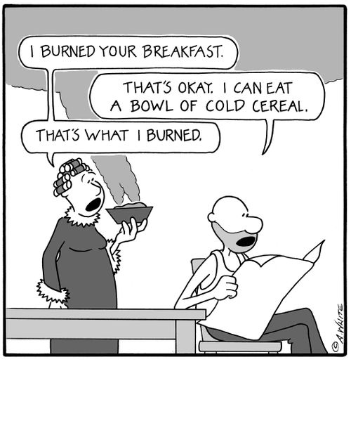 'I burned your breakfast.' 'That's okay. I can eat a bowl of cold cereal.' 'That's what I burned.'