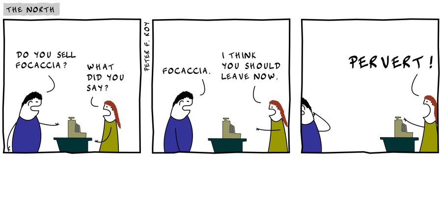 'Do you sell focaccia?'- 'What did you say?' - 'Focaccia.' - 'I think you should leave now.' - 'Pervert.'