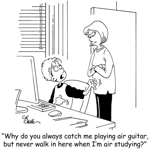 'Why do you always catch me playing air guitar, but never walk in here when I'm air studying?'