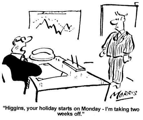 Higgins, your holiday starts on Monday - I'm taking two weeks off.