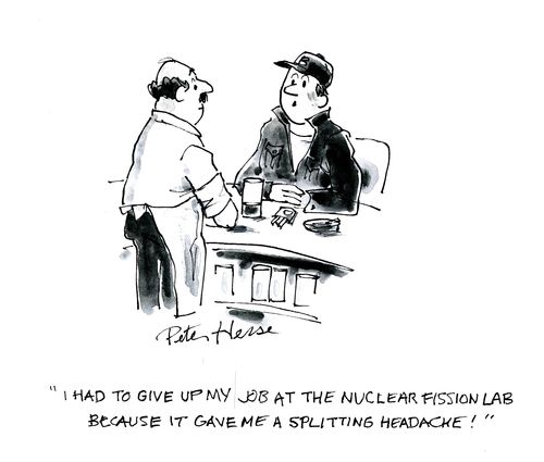 'I had to give up my job at the nuclear fission lab because it gave me a splitting headache.'