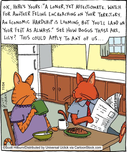 Ok, here's yours: 'A loner, yet affectionate. Watch for another feline encroaching on your territory. An economic hardship is looming, but you'll land on your feet as always.' See how bogus these are, Lily? This could apply to any of us...