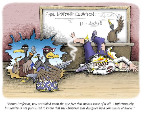 'Bravo Professor, you stumbled upon the one fact that makes sense of it all. Unfortunately humanity is not permitted to know that the Universe was designed by a committee of ducks.'