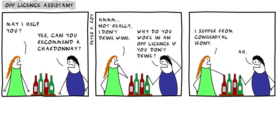 'May I help you?' - 'Yes, can you recommend a Chardonnay?' - 'Hmmm... Not really, I don't drink wine.' - 'Why do you work in an off licence if you don't drink?' - 'I suffer from congenital irony.' - 'Ah.' - 