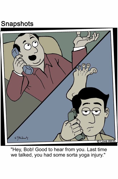 'He, Bob! Good to hear from you. Last time we talked, you had some sorta yoga injury.'