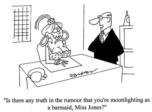'Is there any truth in the rumour that you're moonlighting as a barmaid,Miss Jones?'