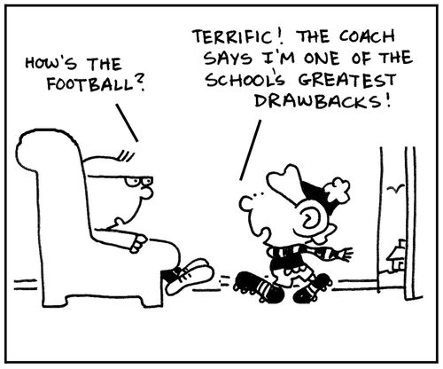 'How's the football?' 'Terrific. The coach says I'm one of the school's greatest drawbacks.'