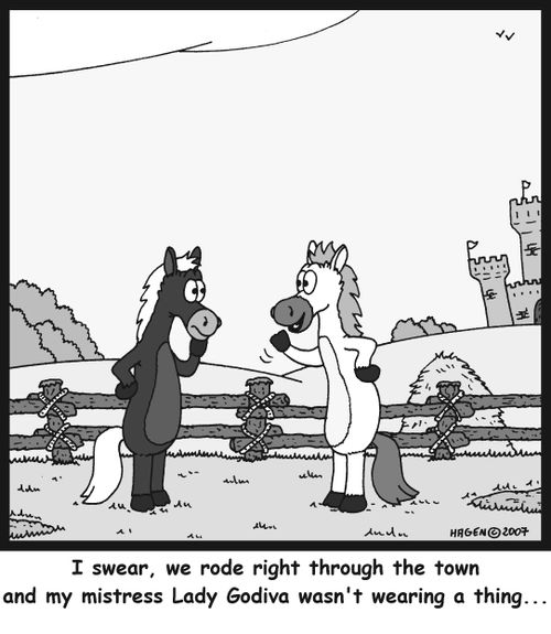 I swear, we rode right through the town and my mistress Lady Godiva wasn't wearing a thing...