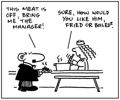 'This meat is off, bring me the manager.'- 'Sure, would you like him fried or boiled?'