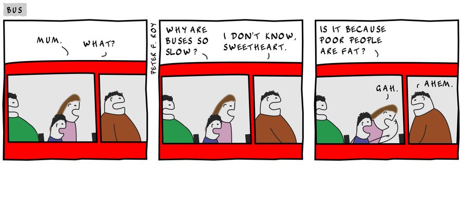'Mum.' - 'What?' - 'Why are buses so slow?' - 'I don't know, sweetheart.' - 'Is it because poor people are fat?' - 'Gah.'
