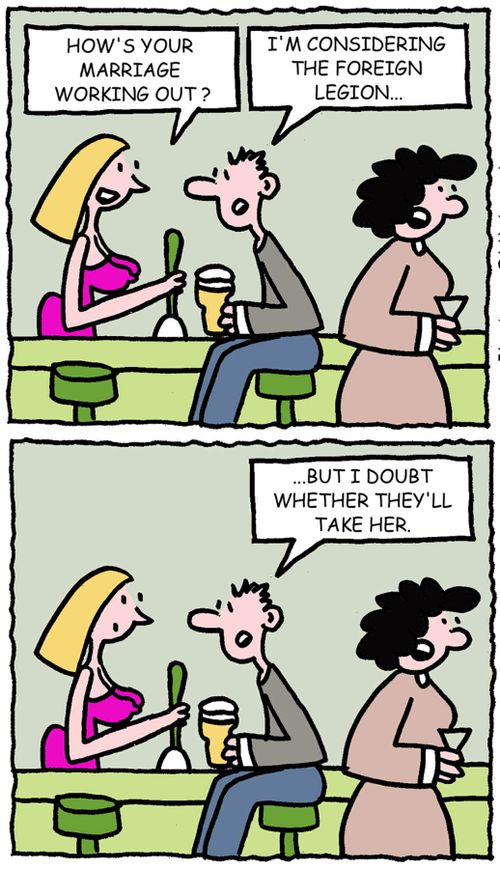 How's your marriage working out? I'm considering the foreign legion...but I doubt whether they'll take her.