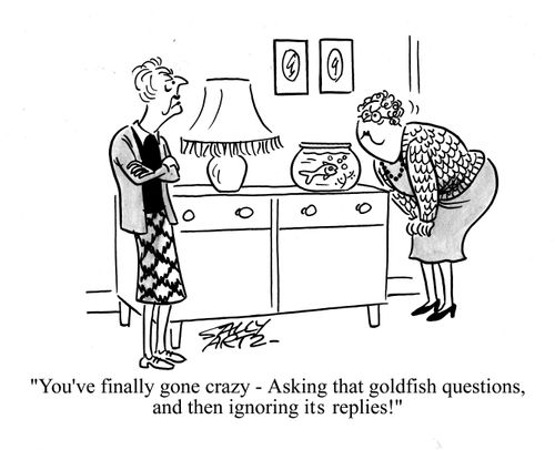 'You've finally gone crazy - asking that goldfish questions and then ignoring its replies!'