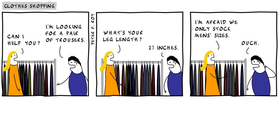 'Can I help you?' - 'I'm looking for a pair of trousers.' - 'What's your leg length?' - '27 inches.' - 'I'm afraid we only stock mens' sizes.' - 'Ouch.'