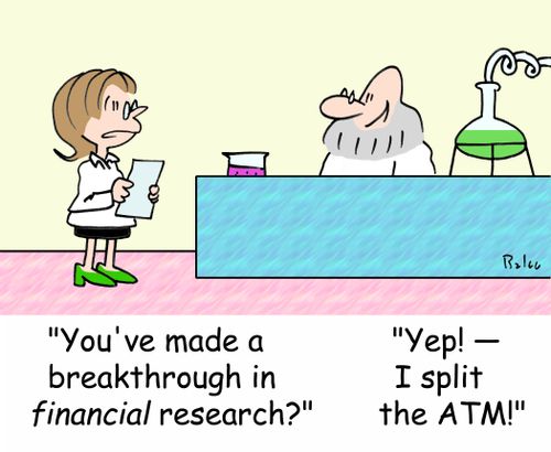 'You've made a breakthrough in FINANCIAL research?', 'Yep! - I split the ATM!'