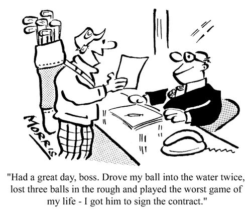 Had a great day, boss. Drove my ball into the water twice, lost three balls in the rough, and played the worse game in my life - I got him to sign the contract.