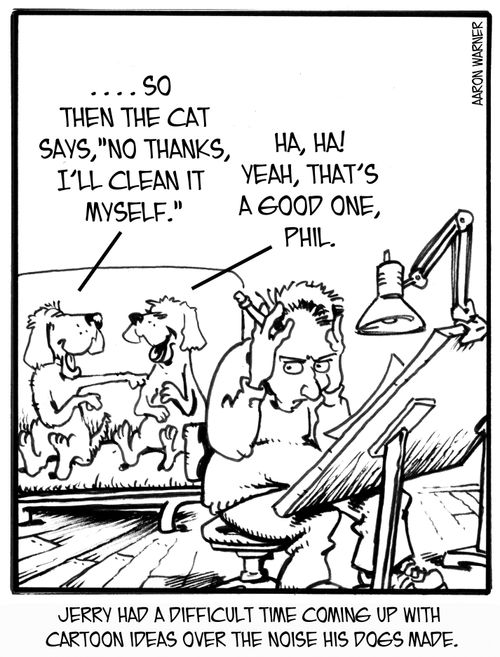 Jerry had a difficult time coming up with cartoon ideas over the noise his dogs made. '...so then the cat says, 'No, thanks. I'll clean it myself.' 'Ha,ha! Yeah, that's a good one,Phil!'