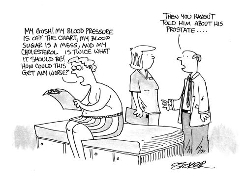 'My gosh!  My blood pressure is off the chart, my blood sugar is a mess, and my cholesterol is twice what it shoudl be!  How could it get any worse?'  'Then you haven't told him about his prostate...'
