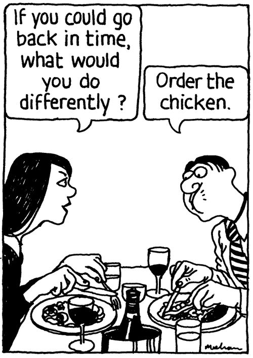 'If you could go back in time, what would you do differently?' 'Order the chicken.'