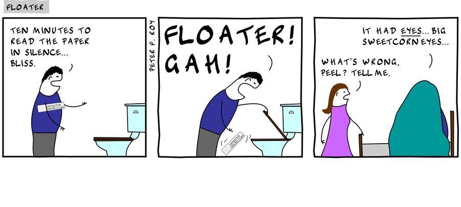 'Ten minutes to read the paper in silence... bliss.' - 'Floater! Gah!' - 'What's wrong, Peel? Tell me.' - 'It had eyes... big sweetcorn eyes...'