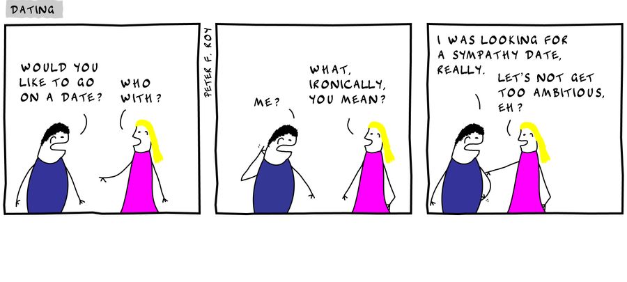 'Would you like to go on a date?' - 'Who with?' - 'Me?' - 'What, ironically, you mean?' - 'I was looking for a sympathy date, really.' - 'Let's not get too ambitious, eh?' - 