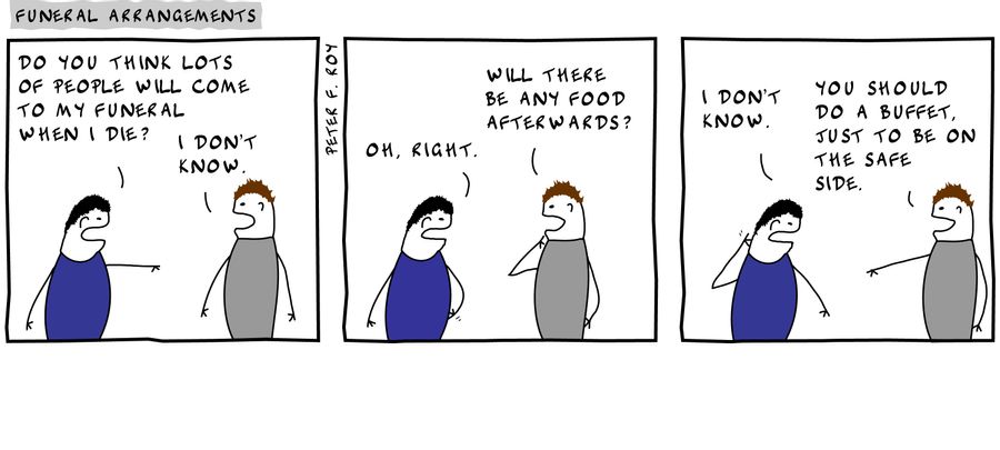Do you think lots of people will come to my funeral when I die? - 'I don't know' - 'Oh, right.' - 'Will there be a buffet afterwards?' - 'I don't know.' - 'You should do a buffet, just to be on the safe side.' - 