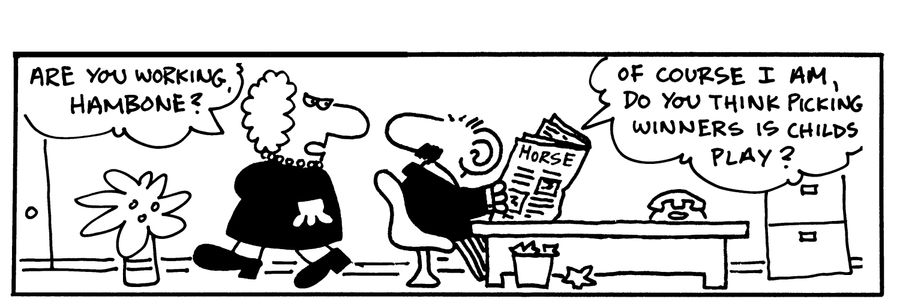 -Are you working, hambone? -Of course I am, do you think picking winners is childs play?