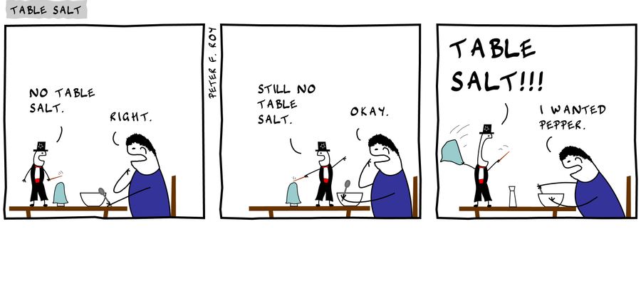 No table salt. - 'Right.' - 'Still no table salt.' - 'Okay.' - 'Table Salt!!!' - 'I wanted pepper.' - 