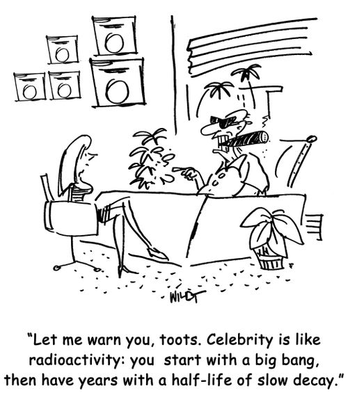 Let me warn you, toots. Celebrity is like radioactivity: you start with a big bang, then comes years with a half-life of slow decay.