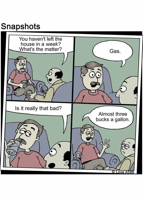 "You haven't left the house in a week? What's the matter?" "Gas." "Is it really that bad?" "Almost three bucks a gallon."