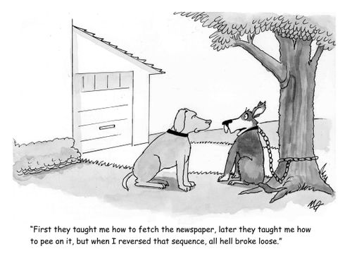 'First they taught me how to fetch the newspaper, later they taught me how to pee on it, but I I reversed that sequence and all hell broke loose.'