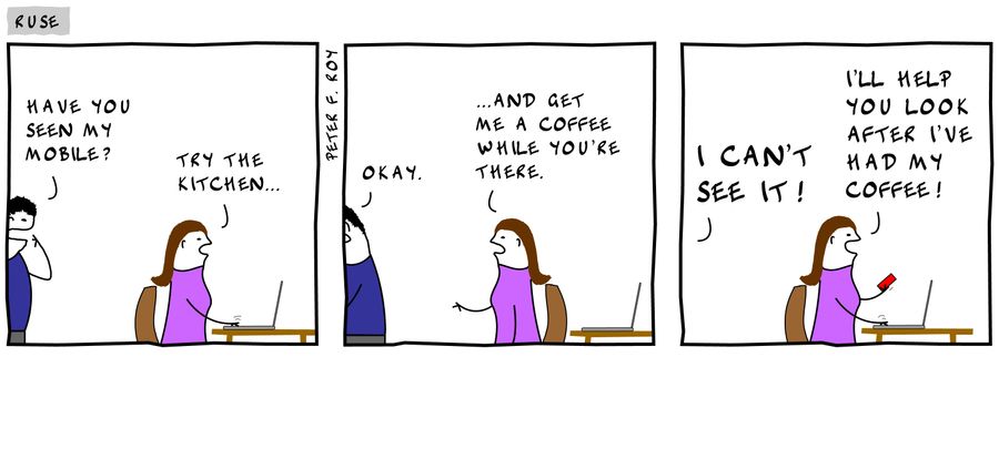 'Have you seen my mobile?' - 'Try the kitchen.' - 'Okay.' - '...and get me a coffee while you're there.' - 'I can't see it!' - 'I'll help you look after I've had my coffee!'