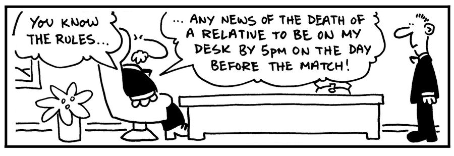 'You know the rules... Any news of the death of a relative to be on my desk by 5pm on the day before the match.'