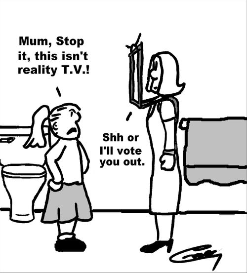 "Mum, stop it, this isn't reality T.V.!"  "Shh or I'll vote you out."