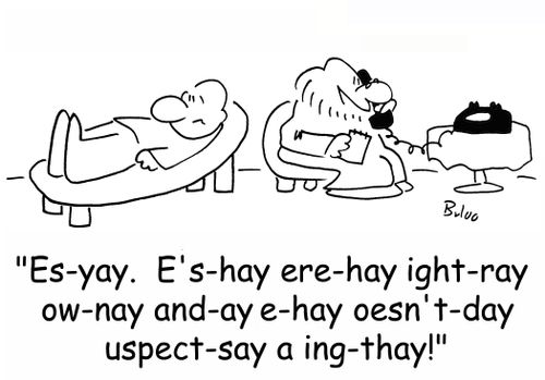 'Es-yay. E's-hay ere-hay ight-ray ow-nay and-ay e-hay oesn't-day uspect-say a ing-thay!'