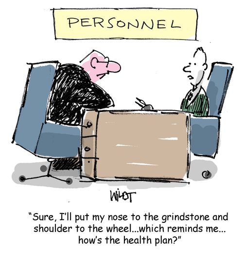 I'll put my nose to the grindstone and shoulder to the wheel, which reminds me, how's the health plan?