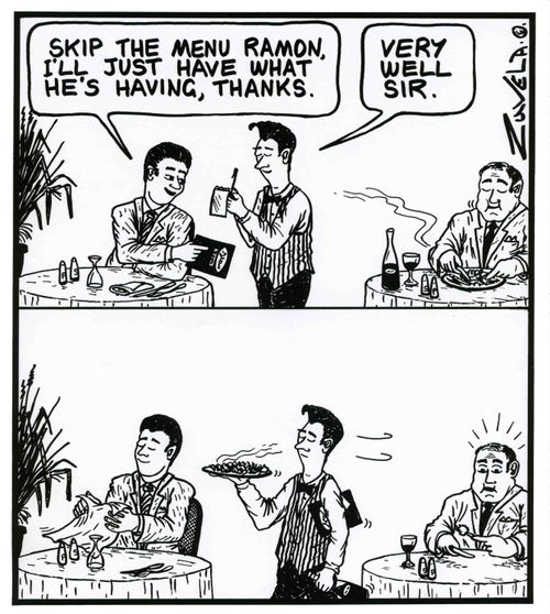 'Skip the menu Ramon,i'll just have what he's having,thanks.'  /  'Very well sir.'