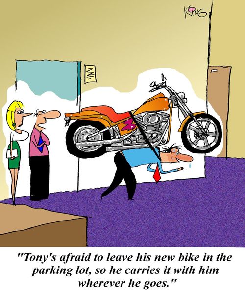 'Tony's afraid to leave his new bike in the parking lot, so he carries it with him wherever he goes.'