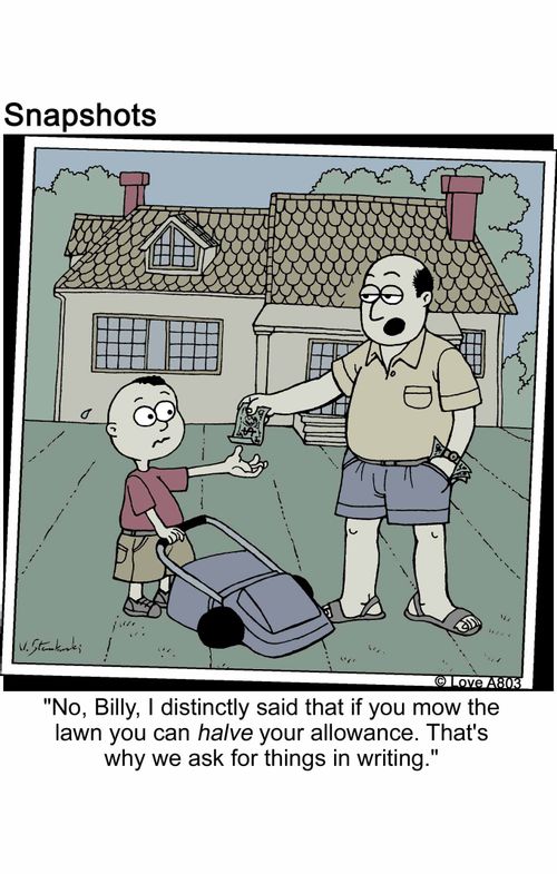'No, Billy, I distinctly said that if you mow the lawn you can halve your allowance. That's why we ask for things in writing.'