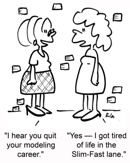 'I hear you quit your modeling career.' 'Yes --I got tired of life in the Slim-Fast lane.'