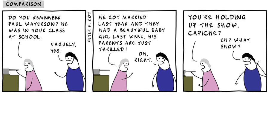 'Do you remember Paul Waterson? He was in your class at school.' - 'Vaguely, yes.' - 'He got married last year and they had a beautiful baby girl last week. His parents are just thrilled!' - 'Oh, right.' - 'You're holding up the show. Capiche?' - 'Eh?'
