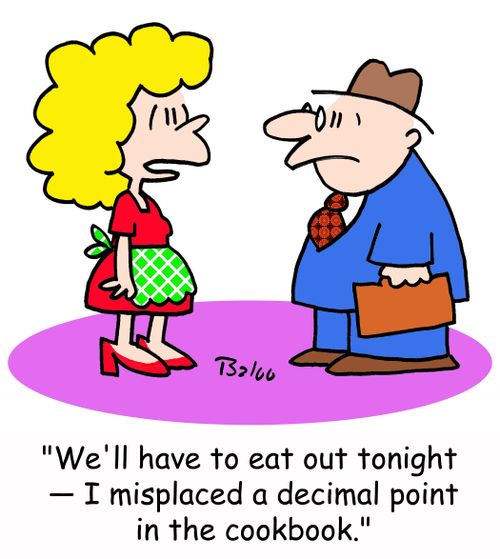 'We'll have to eat out tonight -- I misplaced a decimal point in the cookbook.'