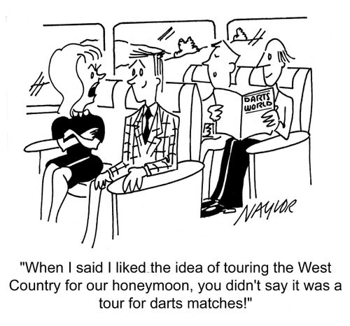 'When I said I liked the idea of touring the West Country for our honeymoon, you didn't say it was a tour for darts matches!'